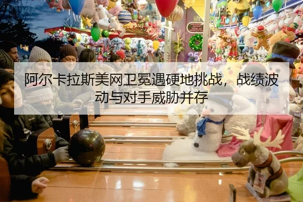 阿尔卡拉斯美网卫冕遇硬地挑战，战绩波动与对手威胁并存